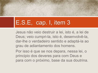 E.S.E, cap. I, item 3 
Jesus não veio destruir a lei, isto é, a lei de 
Deus; veio cumpri-la, isto é, desenvolvê-la, 
dar-lhe o verdadeiro sentido e adaptá-la ao 
grau de adiantamento dos homens. 
Por isso é que se nos depara, nessa lei, o 
principio dos deveres para com Deus e 
para com o próximo, base da sua doutrina. 
 