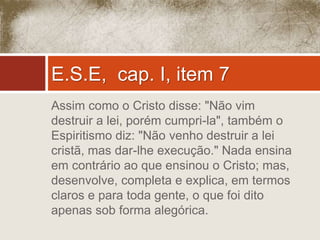 E.S.E, cap. I, item 7 
Assim como o Cristo disse: "Não vim 
destruir a lei, porém cumpri-la", também o 
Espiritismo diz: "Não venho destruir a lei 
cristã, mas dar-lhe execução." Nada ensina 
em contrário ao que ensinou o Cristo; mas, 
desenvolve, completa e explica, em termos 
claros e para toda gente, o que foi dito 
apenas sob forma alegórica. 
 