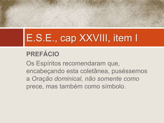 E.S.E., cap XXVIII, item I 
PREFÁCIO 
Os Espíritos recomendaram que, 
encabeçando esta coletânea, puséssemos 
a Oração dominical, não somente como 
prece, mas também como símbolo. 
 