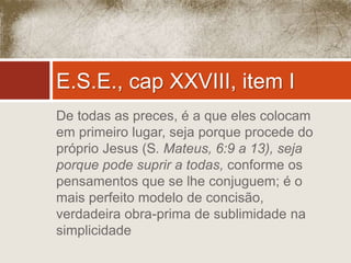 E.S.E., cap XXVIII, item I 
De todas as preces, é a que eles colocam 
em primeiro lugar, seja porque procede do 
próprio Jesus (S. Mateus, 6:9 a 13), seja 
porque pode suprir a todas, conforme os 
pensamentos que se lhe conjuguem; é o 
mais perfeito modelo de concisão, 
verdadeira obra-prima de sublimidade na 
simplicidade 
 