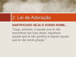 2. Lei de Adoração 
SANTIFICADO SEJA O VOSSO NOME... 
“Cego, portanto, é aquele que te não 
reconhece nas tuas obras, orgulhoso 
aquele que te não glorifica e ingrato aquele 
que te não rende graças.” 
 