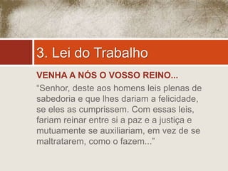 3. Lei do Trabalho 
VENHA A NÓS O VOSSO REINO... 
“Senhor, deste aos homens leis plenas de 
sabedoria e que lhes dariam a felicidade, 
se eles as cumprissem. Com essas leis, 
fariam reinar entre si a paz e a justiça e 
mutuamente se auxiliariam, em vez de se 
maltratarem, como o fazem...” 
 