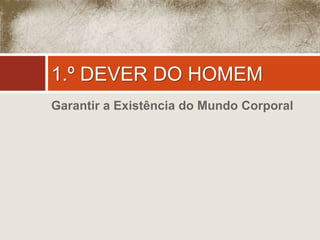 1.º DEVER DO HOMEM 
Garantir a Existência do Mundo Corporal 
 