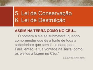 5. Lei de Conservação 
6. Lei de Destruição 
ASSIM NA TERRA COMO NO CÉU... 
...O homem a ela se submeterá, quando 
compreender que és a fonte de toda a 
sabedoria e que sem ti ele nada pode. 
Fará, então, a tua vontade na Terra, como 
os eleitos a fazem no Céu.” 
E.S.E, Cap. XVIII, item 3 
 