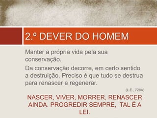 2.º DEVER DO HOMEM 
Manter a própria vida pela sua 
conservação. 
Da conservação decorre, em certo sentido 
a destruição. Preciso é que tudo se destrua 
para renascer e regenerar. 
(L.E., 728A) 
NASCER, VIVER, MORRER, RENASCER 
AINDA. PROGREDIR SEMPRE, TAL É A 
LEI. 
( Inscrito no dólmem de Kardec) 
 