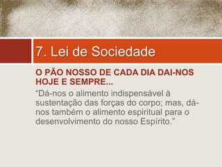 7. Lei de Sociedade 
O PÃO NOSSO DE CADA DIA DAI-NOS 
HOJE E SEMPRE... 
“Dá-nos o alimento indispensável à 
sustentação das forças do corpo; mas, dá-nos 
também o alimento espiritual para o 
desenvolvimento do nosso Espírito.” 
 