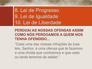 8. Lei de Progresso 
9. Lei de Igualdade 
10. Lei de Liberdade 
PERDOAI AS NOSSAS OFENSAS ASSIM 
COMO NÓS PERDOAMOS A QUEM NOS 
TENHA OFENDIDO... 
“Cada uma das nossas infrações às tuas 
leis, Senhor, é uma ofensa que te fazemos 
e uma dívida que contraímos e que cedo 
ou tarde teremos de saldar.” 
 