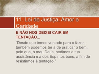 11. Lei de Justiça, Amor e 
Caridade 
E NÃO NOS DEIXEI CAIR EM 
TENTAÇÃO... 
“Desde que temos vontade para o fazer, 
também podemos ter a de praticar o bem, 
pelo que, ó meu Deus, pedimos a tua 
assistência e a dos Espíritos bons, a fim de 
resistirmos à tentação.” 
 