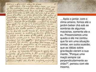 ... Após o jantar, com o 
clima ameno, fomos até o 
jardim beber chá sob as 
sombras de algumas 
macieiras, somente ele e 
eu. Presenciamos uma 
queda e ele me contou 
que foi em uma situação 
similar, em outra ocasião, 
que as idéias sobre 
gravitação vieram a sua 
mente. "Porque uma 
maçã sempre cai 
perpendicularmente ao 
chão?", pensou com ele 
mesmo. 
 