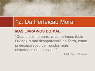 12. Da Perfeição Moral 
MAS LIVRA-NOS DO MAL... 
“Quando os homens as cumprirmos (Leis 
Divina), o mal desaparecerá da Terra, como 
já desapareceu de mundos mais 
adiantados que o nosso.” 
E.S.E, Cap. XVIII, item 3 
 