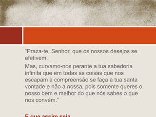“Praza-te, Senhor, que os nossos desejos se 
efetivem. 
Mas, curvamo-nos perante a tua sabedoria 
infinita que em todas as coisas que nos 
escapam à compreensão se faça a tua santa 
vontade e não a nossa, pois somente queres o 
nosso bem e melhor do que nós sabes o que 
nos convém.” 
E que assim seja... 
 
