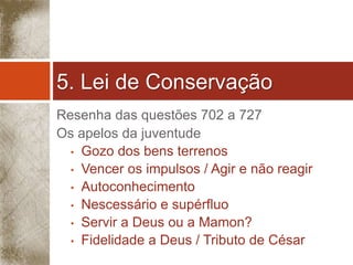 5. Lei de Conservação 
Resenha das questões 702 a 727 
Os apelos da juventude 
• Gozo dos bens terrenos 
• Vencer os impulsos / Agir e não reagir 
• Autoconhecimento 
• Nescessário e supérfluo 
• Servir a Deus ou a Mamon? 
• Fidelidade a Deus / Tributo de César 
 