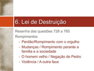 6. Lei de Destruição 
Resenha das questões 728 a 765 
Rompimentos 
• Perdão/Rompimento com o orgulho 
• Mudanças / Rompimento perante a 
família e a sociedade 
• O homem velho / Negação de Pedro 
• Violência / A outra face 
 