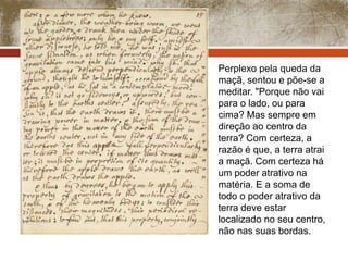 Perplexo pela queda da 
maçã, sentou e põe-se a 
meditar. "Porque não vai 
para o lado, ou para 
cima? Mas sempre em 
direção ao centro da 
terra? Com certeza, a 
razão é que, a terra atrai 
a maçã. Com certeza há 
um poder atrativo na 
matéria. E a soma de 
todo o poder atrativo da 
terra deve estar 
localizado no seu centro, 
não nas suas bordas. 
 