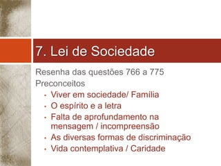 7. Lei de Sociedade 
Resenha das questões 766 a 775 
Preconceitos 
• Viver em sociedade/ Família 
• O espírito e a letra 
• Falta de aprofundamento na 
mensagem / incompreensão 
• As diversas formas de discriminação 
• Vida contemplativa / Caridade 
 