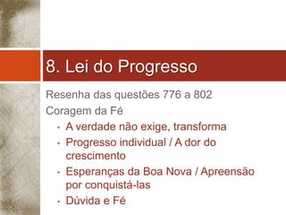 8. Lei do Progresso 
Resenha das questões 776 a 802 
Coragem da Fé 
• A verdade não exige, transforma 
• Progresso individual / A dor do 
crescimento 
• Esperanças da Boa Nova / Apreensão 
por conquistá-las 
• Dúvida e Fé 
 
