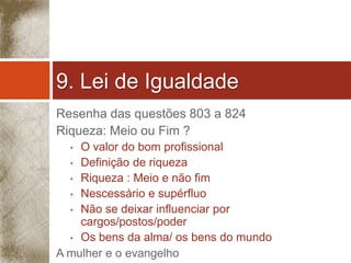 9. Lei de Igualdade 
Resenha das questões 803 a 824 
Riqueza: Meio ou Fim ? 
• O valor do bom profissional 
• Definição de riqueza 
• Riqueza : Meio e não fim 
• Nescessário e supérfluo 
• Não se deixar influenciar por 
cargos/postos/poder 
• Os bens da alma/ os bens do mundo 
A mulher e o evangelho 
 