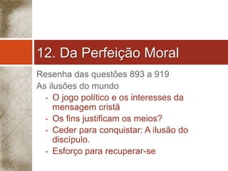 12. Da Perfeição Moral 
Resenha das questões 893 a 919 
As ilusões do mundo 
• O jogo político e os interesses da 
mensagem cristã 
• Os fins justificam os meios? 
• Ceder para conquistar: A ilusão do 
discípulo. 
• Esforço para recuperar-se 
