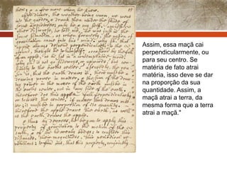 Assim, essa maçã cai 
perpendicularmente, ou 
para seu centro. Se 
matéria de fato atrai 
matéria, isso deve se dar 
na proporção da sua 
quantidade. Assim, a 
maçã atrai a terra, da 
mesma forma que a terra 
atrai a maçã." 
 