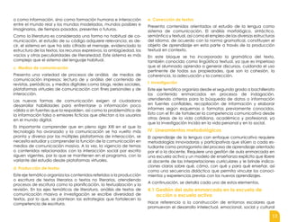13
o como información, sino como formación humana e interacción
entre el mundo real y los mundos modelados, mundos posibles e
imaginarios, de tiempos pasados, presentes o futuros.
Como la literatura es considerada una forma no habitual de co-
municación, el estudio de su código adquiere relevancia; es de-
cir, el sistema en que ha sido cifrado el mensaje, evidenciado la
estructura de los textos, los recursos expresivos, la ambigüedad, los
vacíos y otras peculiaridades de literariedad. Este sistema es más
complejo que el sistema del lenguaje habitual.
c. Medios de comunicación
Presenta una variedad de procesos de análisis de medios de
comunicación impresos: lectura de y análisis del contenido de
revistas, periódicos, y medios digitales como blogs, redes sociales,
plataformas virtuales de comunicación con fines personales y de
interacción.
Las nuevas formas de comunicación exigen al ciudadano
desarrollar habilidades para enfrentarse a información poco
válida o sin fuentes que la respalden, así como la problemática de
la información falsa o emisores ficticios que afectan a los usuarios
en el mundo digital.
Es importante comprender que en pleno siglo XXI en el que la
tecnología ha avanzado y la comunicación se ha vuelto más
pronta y diversa por las múltiples plataformas de interacción, se
necesita estudiar y comprender la función de la comunicación en
medios de comunicación masiva. A la vez, la vigencia de temas
o contenidos relacionados con la interacción social por escrito
siguen vigentes, por lo que se mantienen en el programa, con la
variante del estudio desde plataformas virtuales.
d. Producción de textos
Este eje temático organiza los contenidos referidos a la producción
o escritura de textos literarios o textos no literarios, atendiendo
procesos de escritura como la planificación, la textualización y la
revisión. En los ejes temáticos de literatura, análisis de textos de
comunicación masiva e investigación se escribe diversidad de
textos, por lo que, se plantean las estrategias que fortalecen la
competencia de escritura.
e. Corrección de textos
Presenta contenidos orientados al estudio de la lengua como
sistema de comunicación. El análisis morfológico, sintáctico,
semántico y textual, así como el empleo de las diversas estructuras
del idioma, de acuerdo con la norma gramatical, constituyen el
objeto de aprendizaje en esta parte a través de la producción
textual en contexto.
En este bloque se ha incorporado la gramática del texto,
también conocida como lingüística textual, ya que es imperioso
que el alumnado aprenda a generar discursos, cuidando el uso
pertinente de todas sus propiedades, que son la cohesión, la
coherencia, la adecuación y la corrección.
f. Investigación
Este eje temático organiza desde el segundo grado a bachillerato
los contenido enmarcados en procesos de indagación,
atendiendo criterios para la búsqueda de datos o información
en fuentes confiables, recopilación de información y elaborar
informes según esquemas o formatos previamente conocidos.
Esto con el fin de fortalecer la competencia comunicativa desde
otras áreas de la vida cotidiana, académica y profesional, ya
que la investigación incida en la vida personal y en lo social.
IV. Lineamientos metodológicos
El aprendizaje de la lengua con enfoque comunicativo requiere
metodologías innovadoras y participativas que sitúen a cada es-
tudiante como protagonista del proceso de aprendizaje orientado
por el o la docente. Requiere una gestión de aula enmarcada en
una escuela activa y un modelo de enseñanza explícita que libere
al docente de las interpretaciones curriculares y le brinde indica-
ciones claras sobre qué, cómo, con qué y para qué enseñar, así
como una secuencia didáctica que permita vincular los conoci-
mientos y experiencias previas con los nuevos aprendizajes.
A continuación, se detalla cada uno de estos elementos.
4.1 Gestión del aula enmarcada en la escuela de
acción o escuela activa
Hace referencia a la construcción de entornos escolares que
promuevan el desarrollo intelectual, emocional, social y cultural
 