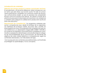 18
Actualización de contenidos:
Reflexión de la lengua desde el contexto comunicativo del texto.
El estudiantado y el docente reflexionan sobre la lengua en uso,
en tanto que esta tiene una función social. Por ello, el conoci-
miento gramatical y ortográfico se construye a partir de situacio-
nes comunicativas reales, ya sea en procesos de comprensión
lectora como en la producción textual. Se valoran a través de la
práctica los procesos involucrados en la escritura o la coherencia
y cohesión para asegurar la calidad de la producción escrita en
este nivel educativo.
Estructuración de competencias. Los programas anteriores pre-
sentan competencias que, desde el enfoque de la asignatura,
son destrezas de la lengua: hablar, escuchar, leer y escribir. En
este programa se hace una propuesta de competencias que ha-
cen referencia a un desempeño integral (SER, SABER Y HACER) y
se conservan las destrezas como parte de la competencia comu-
nicativa o perspectiva del enfoque comunicativo bajo la catego-
ría de macrohabilidades de la comunicación. Se trasciende de
objetivos de cada unidad didáctica a competencias, según los
contenidos declarados y los indicadores de logro.
Con la propuesta de contenidos procedimentales y actitudinales
se privilegian los aprendizajes y no los conceptos.
 