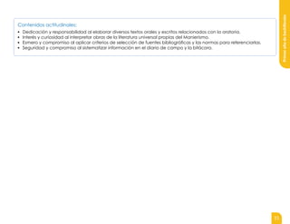31
Primer
año
de
bachillerato
Contenidos actitudinales:
▪ Dedicación y responsabilidad al elaborar diversos textos orales y escritos relacionados con la oratoria.
▪ Interés y curiosidad al interpretar obras de la literatura universal propias del Manierismo.
▪ Esmero y compromiso al aplicar criterios de selección de fuentes bibliográficas y las normas para referenciarlas.
▪ Seguridad y compromiso al sistematizar información en el diario de campo y la bitácora.
 