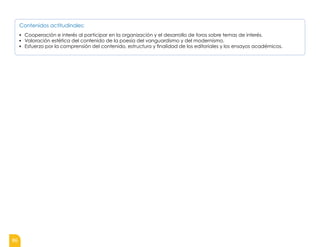 86
Contenidos actitudinales:
▪ Cooperación e interés al participar en la organización y el desarrollo de foros sobre temas de interés.
▪ Valoración estética del contenido de la poesía del vanguardismo y del modernismo.
▪ Esfuerzo por la comprensión del contenido, estructura y finalidad de los editoriales y los ensayos académicos.
 