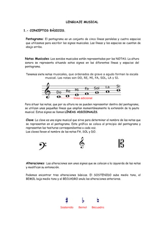 LENGUAJE MUSICAL
1.- CONCEPTOS BÁSICOS.
Pentagrama: El pentagrama es un conjunto de cinco líneas paralelas y cuatro espacios
que utilizamos para escribir los signos musicales. Las líneas y los espacios se cuentan de
abajo arriba.
Notas Musicales: Los sonidos musicales están representados por las NOTAS. La altura
sonora se representa situando estos signos en las diferentes líneas y espacios del
pentagrama.
Tenemos siete notas musicales, que ordenados de grave a agudo forman la escala
musical. Las notas son DO, RE, MI, FA, SOL, LA y SI.
Para situar las notas, que por su altura no se pueden representar dentro del pentagrama,
se utilizan unas pequeñas líneas que amplían momentáneamente la extensión de la pauta
musical. Estos signos se llaman LÍNEAS ADICIONALES.
Clave: La clave es una signo musical que sirve para determinar el nombre de las notas que
se representan en el pentagrama. Este gráfico se coloca al principio del pentagrama y
representan las tesituras correspondientes a cada voz.
Las claves llevan el nombre de las notas FA, SOL y DO.
Alteraciones: Las alteraciones son unos signos que se colocan a la izquierda de las notas
y modifican su entonación.
Podemos encontrar tres alteraciones básicas. El SOSTENIDO sube medio tono, el
BEMOL baja medio tono y el BECUADRO anula las alteraciones anteriores.
 