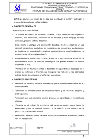 GOBIERNO DE LA PROVINCIA DE SAN LUIS
MINISTERIO DE EDUCACIÓN
PROGRAMA DE EDUCACIÓN SUPERIOR Y DESARROLLO PROFESIONAL
DOCENTE
INSTITUTO DE FORMACIÓN DOCENTE CONTINUA VILLA MERCEDES
CICLO LECTIVO 2016 IFDC-VM
Firma Profesor Responsable
3
definitiva, recursos que sirvan de medios que contribuyan a facilitar y optimizar el
proceso de la enseñanza y el aprendizaje.
 OBJETIVOS GENERALES
Se espera que el futuro docente:
- Al finalizar el cursado de la unidad curricular, pueda desarrollar una exposición
didáctica, esto implica que, valiéndose de los recursos y de un lenguaje didáctico
adecuado, presente un tema disciplinar.
- Cree, diseñe y justifique una planificación didáctica, donde se efectivice un uso
racional, estratégico y ajustado de los recursos que se encuentran a su disposición,
en función de un proyecto áulico en el que exista coherencia entre los objetivos, los
contenidos disciplinares y la evaluación.
- Tome conciencia, como futuro docente, acerca de la importancia de actualizar los
conocimientos sobre los avances tecnológicos que pueden mejorar su práctica
docente en el aula.
- Promover en los futuros docentes el desarrollo de capacidades y destrezas en el
manejo de softwares e Internet para incorporar las netbooks a las actividades
áulicas, dentro del proceso de enseñanza y aprendizaje.
 OBJETIVOS ESPECÍFICOS
- Identificar los medios y recursos tecnológicos que un docente puede utilizar en su
acción didáctica.
- Diferenciar las diversas formas de trabajar los medios y las TIC en su disciplina y
área específica.
- Reconocer que cada disciplina requiere procesos de aprendizajes y metodologías
distintas.
- Fomentar en el profesor la importancia del trabajo en equipo, como fuente de
elaboración grupal de material didáctico, y de reflexión crítica respecto de la
producción y uso de dicho material.
- Seleccionar, adaptar y utilizar recursos didácticos existentes en el mercado, acorde
con sus necesidades.
 