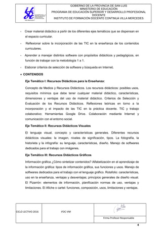 GOBIERNO DE LA PROVINCIA DE SAN LUIS
MINISTERIO DE EDUCACIÓN
PROGRAMA DE EDUCACIÓN SUPERIOR Y DESARROLLO PROFESIONAL
DOCENTE
INSTITUTO DE FORMACIÓN DOCENTE CONTINUA VILLA MERCEDES
CICLO LECTIVO 2016 IFDC-VM
Firma Profesor Responsable
4
- Crear material didáctico a partir de los diferentes ejes temáticos que se dispensan en
el espacio curricular.
- Reflexionar sobre la incorporación de las TIC en la enseñanza de los contenidos
curriculares.
- Aprender a manejar distintos software con propósitos didácticos y pedagógicos, en
función de trabajar con la metodología 1 a 1.
- Elaborar criterios de selección de software y búsqueda en Internet.
 CONTENIDOS
Eje Temático I: Recursos Didácticos para la Enseñanza:
Concepto de Medios y Recursos Didácticos. Los recursos didácticos: posibles usos,
requisitos mínimos que debe tener cualquier material didáctico, características,
dimensiones y ventajas del uso de material didáctico. Criterios de Selección y
Evaluación de los Recursos Didácticos. Reflexiones teóricas en torno a la
incorporación y el impacto de las TIC en la práctica docente. TIC y trabajo
colaborativo: Herramientas Google Drive. Colaboración mediante Internet y
comunicación con el entorno social.
Eje Temático II: Recursos Didácticos Visuales
El lenguaje visual, concepto y características generales. Diferentes recursos
didácticos visuales: la imagen, niveles de significación, tipos. La fotografía, la
historieta y la infografía: su lenguaje, características, diseño. Manejo de softwares
dedicados para el trabajo con imágenes.
Eje Temático III: Recursos Didácticos Gráficos
Información gráfica ¿Cómo sintetizar contenidos? Alfabetización en el aprendizaje de
la información gráfica: tipos de información gráfica, sus funciones y usos. Manejo de
softwares dedicados para el trabajo con el lenguaje gráfico. Rotafolio: características,
uso en la enseñanza, ventajas y desventajas; principios generales de diseño visual.
El Pizarrón: elementos de información, planificación normas de uso, ventajas y
limitaciones. El Afiche o cartel: funciones, composición, usos, limitaciones y ventajas.
 