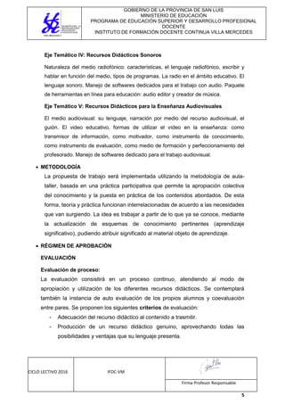 GOBIERNO DE LA PROVINCIA DE SAN LUIS
MINISTERIO DE EDUCACIÓN
PROGRAMA DE EDUCACIÓN SUPERIOR Y DESARROLLO PROFESIONAL
DOCENTE
INSTITUTO DE FORMACIÓN DOCENTE CONTINUA VILLA MERCEDES
CICLO LECTIVO 2016 IFDC-VM
Firma Profesor Responsable
5
Eje Temático IV: Recursos Didácticos Sonoros
Naturaleza del medio radiofónico: características, el lenguaje radiofónico, escribir y
hablar en función del medio, tipos de programas. La radio en el ámbito educativo. El
lenguaje sonoro. Manejo de softwares dedicados para el trabajo con audio. Paquete
de herramientas en línea para educación: audio editor y creador de música.
Eje Temático V: Recursos Didácticos para la Enseñanza Audiovisuales
El medio audiovisual: su lenguaje, narración por medio del recurso audiovisual, el
guión. El video educativo, formas de utilizar el vídeo en la enseñanza: como
transmisor de información, como motivador, como instrumento de conocimiento,
como instrumento de evaluación, como medio de formación y perfeccionamiento del
profesorado. Manejo de softwares dedicado para el trabajo audiovisual.
 METODOLOGÍA
La propuesta de trabajo será implementada utilizando la metodología de aula-
taller, basada en una práctica participativa que permite la apropiación colectiva
del conocimiento y la puesta en práctica de los contenidos abordados. De esta
forma, teoría y práctica funcionan interrelacionadas de acuerdo a las necesidades
que van surgiendo. La idea es trabajar a partir de lo que ya se conoce, mediante
la actualización de esquemas de conocimiento pertinentes (aprendizaje
significativo), pudiendo atribuir significado al material objeto de aprendizaje.
 RÉGIMEN DE APROBACIÓN
EVALUACIÓN
Evaluación de proceso:
La evaluación consistirá en un proceso continuo, atendiendo al modo de
apropiación y utilización de los diferentes recursos didácticos. Se contemplará
también la instancia de auto evaluación de los propios alumnos y coevaluación
entre pares. Se proponen los siguientes criterios de evaluación:
- Adecuación del recurso didáctico al contenido a trasmitir.
- Producción de un recurso didáctico genuino, aprovechando todas las
posibilidades y ventajas que su lenguaje presenta.
 