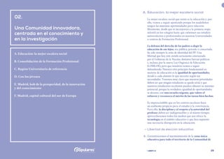 | comunidad de madrid 2021 |
28 29
	 A.	Educación: la mejor escalera social
La mejor escalera social que existe es la educación y, por
ello, vamos a seguir apostando porque los madrileños
tengan las máximas oportunidades para educarse
libremente, desde que se incorporan a la primera etapa
infantil en los colegios hasta que culminan sus estudios
universitarios o profesionales en nuestras Universidades
o centros de Formación Profesional.
La defensa del derecho de los padres a elegir la
educación de sus hijos, sea pública, privada o concertada,
ha sido siempre la seña de identidad del PP. Una
libertad que hoy está siendo seriamente amenazada
por el Gobierno de la Nación, distintas fuerzas políticas
e, incluso, por la nueva Ley Orgánica de Educación
(LOMLOE), pero que nosotros vamos a seguir
defendiendo. Nuestro otro principio fundamental en
materia de educación es la igualdad de oportunidades,
dando a cada alumno lo que necesita según sus
necesidades. Tenemos muy claro que nuestras prioridades
deben ser que ningún estudiante se quede atrás y que
nuestros estudiantes excelentes puedan obtener su máximo
potencial, porque la verdadera igualdad de oportunidades
se alcanza con una escuela exigente, que valore el
esfuerzo y reconozca el mérito de las tareas bien hechas.
Es imprescindible que en los centros escolares haya
un ambiente propicio para el estudio y la convivencia.
Para ello, la disciplina y el respeto a la autoridad del
profesor deben ser indispensables y, al mismo tiempo,
aprovecharemos todos los medios que nos ofrece la
tecnología en el ámbito educativo y que han supuesto
una necesaria disrupción en la educación.
	 •	Libertad de elección educativa
	 8.	 Garantizaremos el mantenimiento de la zona única
educativa para todo el territorio de la Comunidad de
02.
Una Comunidad innovadora,
centrada en el conocimiento y
en la investigación
A. Educación: la mejor escalera social
B. Consolidación de la Formación Profesional
C. Región Universitaria de referencia
D. Con los jóvenes
E. Madrid, hub de la prosperidad, de la innovación
y del conocimiento
F. Madrid, capital cultural del sur de Europa
 