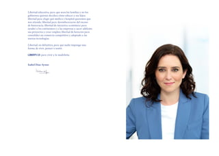 Libertad educativa, para que sean las familias y no los
gobiernos quienes decidan cómo educar a sus hijos;
libertad para elegir qué médico y hospital queremos que
nos atienda; libertad para desembarazarse del exceso
de burocracia; libertad de iniciativa económica para
ayudar a los autónomos y a las empresas a sacar adelante
sus proyectos y crear empleo; libertad de horarios para
consolidar un comercio competitivo y adaptado a las
nuevas tecnologías.
Libertad, en definitiva, para que nadie imponga una
forma de vivir, pensar o sentir.
para vivir a la madrileña.
Isabel Díaz Ayuso
 