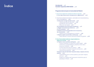 | comunidad de madrid 2021
8
Introducción _ p.13
Grandes respuestas 2019-20121 _ p.15
-
Programa electoral para la Comunidad de Madrid
1. Una Comunidad de ciudadanos libres e iguales _ p.22
A. Una mejor Democracia: transparencia y regeneración _ p.26
2. Una Comunidad innovadora, centrada en el conocimiento y
en la investigación _ p.28
A. Educación: la mejor escalera social _ p.29
_ Libertad de elección educativa _ p.29
_ Igualdad de oportunidades _ p.31
_ Educación de calidad _ p.33
B. Consolidación de la formación profesional _ p.37
C. Región Universitaria de referencia _ p.39
D. Con los jóvenes _ p.41
E. Madrid, hub de la prosperidad, de la innovación y
del conocimiento _ p.44
_ Madrid con los investigadores y el talento _ p.46
F. Madrid, capital cultural del sur de Europa _ p.47
_ Hacer popular la cultura. Acercarla al público en general _ p.49
3. Una Comunidad valiente, emprendedora y
abierta al mundo _ p.54
A. Madrid, motor económico de España _ p.55
_ Pymes y empresas: el impulso de nuestra región _ p.55
_ Autónomos y emprendedores: presente y futuro de la
economía madrileña _ p.58
_ Un Plan de acción para el comercio _ p.60
_ Una industria innovadora, eficiente y productiva _ p.62
_ Atracción de inversores _ p.63
B. Nuestra seña de identidad: impuestos bajos y mejores servicios
públicos _ p.64
_ Sostenibilidad de las cuentas públicas, para tener mejores
servicios _ p.70
_ Exigimos un Sistema de Financiación Autonómica que no
perjudique a Madrid _ p.70
Índice
 