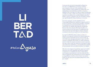 | comunidad de madrid 2021 |
12 13
La manera de vivir en la Comunidad de Madrid es
un canto a la LIBERTAD; una hermosa melodía
que acompaña el devenir de los madrileños y que
inspira también a todos aquellos que residen aquí, con
independencia de donde hayan nacido o a lo que se
dediquen. Este es un lugar en el que se respeta al individuo
y donde no se deja a nadie atrás, porque están arraigados
unos servicios públicos de excelente calidad y eficiencia,
donde se apoya a cualquiera que esté necesitado o busque
una oportunidad de trabajo, residencia o inversión.
Con estos cimientos, cuando el gobierno de la
Comunidad de Madrid se constituyó en agosto del 2019
se inició la puesta en marcha de las medidas contenidas
en el programa electoral de Isabel Díaz Ayuso, así
como de las 155 medidas del programa de gobierno.
Fueron siete meses de una labor muy fructífera en
los que se sentaron las bases para el cumplimiento de
unas actuaciones que mejoraban la vida, la situación
económica y los servicios públicos de los madrileños.
La región de Madrid es libre y abierta a todos, no
obstante, a lo largo de la historia ha sufrido numerosos
asedios que han intentado destruir nuestra forma de
vivir. Uno de los más graves ha sido en marzo de 2019
cuando la pandemia del COVID 19 cambió totalmente
nuestras vidas. En ese grave momento, nuestro ejecutivo
tuvo que centrar todos sus esfuerzos en proteger la salud
y las vidas de los madrileños y, en la medida de lo posible,
el sostenimiento de la actividad económica y el empleo.
Más de un año después, la pandemia sigue marcándolo
todo, pero eso no ha impedido que hayamos seguido
avanzando en el cumplimiento de los compromisos
con los que nos presentamos en las elecciones de 2019.
Nuestro gobierno está trabajando por reactivar Madrid
y compatibilizar la lucha contra el virus con nuestra
forma de vida, pero aún nos quedan importantes retos
por cumplir.
 