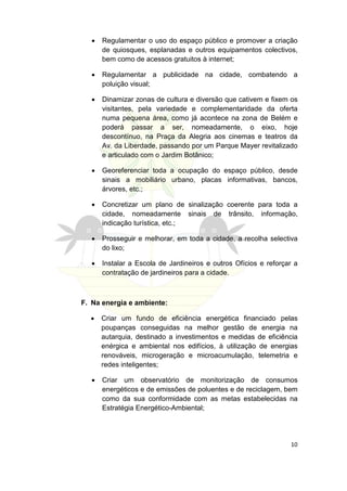 •   Regulamentar o uso do espaço público e promover a criação
       de quiosques, esplanadas e outros equipamentos colectivos,
       bem como de acessos gratuitos à internet;

   •   Regulamentar a publicidade na cidade, combatendo a
       poluição visual;

   •   Dinamizar zonas de cultura e diversão que cativem e fixem os
       visitantes, pela variedade e complementaridade da oferta
       numa pequena área, como já acontece na zona de Belém e
       poderá passar a ser, nomeadamente, o eixo, hoje
       descontínuo, na Praça da Alegria aos cinemas e teatros da
       Av. da Liberdade, passando por um Parque Mayer revitalizado
       e articulado com o Jardim Botânico;

   •   Georeferenciar toda a ocupação do espaço público, desde
       sinais a mobiliário urbano, placas informativas, bancos,
       árvores, etc.;

   •   Concretizar um plano de sinalização coerente para toda a
       cidade, nomeadamente sinais de trânsito, informação,
       indicação turística, etc.;

   •   Prosseguir e melhorar, em toda a cidade, a recolha selectiva
       do lixo;

   •   Instalar a Escola de Jardineiros e outros Ofícios e reforçar a
       contratação de jardineiros para a cidade.



F. Na energia e ambiente:

  •    Criar um fundo de eficiência energética financiado pelas
       poupanças conseguidas na melhor gestão de energia na
       autarquia, destinado a investimentos e medidas de eficiência
       enérgica e ambiental nos edifícios, à utilização de energias
       renováveis, microgeração e microacumulação, telemetria e
       redes inteligentes;

   •   Criar um observatório de monitorização de consumos
       energéticos e de emissões de poluentes e de reciclagem, bem
       como da sua conformidade com as metas estabelecidas na
       Estratégia Energético-Ambiental;




                                                                  10
 