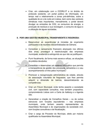 •   Criar, em colaboração com a CCDRLVT e no âmbito do
           protocolo existente, um portal público de informação, em
           tempo real e relativamente a zonas pré-definidas, sobre a
           qualidade do ar e do ruído em Lisboa, bem como das variáveis
           climáticas mais importantes; mensalmente, o portal deverá
           divulgar as emissões de CO2, os consumos de energia, a
           produção de resíduos e sua reciclagem, o consumo de água e
           a utilização de águas recicladas.



II. POR UMA GESTÃO MUNICIPAL TRANSPARENTE E RIGOROSA:

       •   Desenvolver as experiências já iniciadas de orçamento
           participado e de reuniões descentralizadas da Câmara;

       •   Consolidar o saneamento financeiro alcançado nos últimos
           dois anos; prosseguir a reestruturação das empresas
           municipais, avaliando e extinguindo as que não se justifiquem;

       •   Punir fiscalmente, de forma mais severa e eficaz, as situações
           de prédios devolutos;

       •   Consolidar e desenvolver um sistema informático que permita
           a transparência da gestão dos processos camarários e o seu
           acompanhamento on-line pelos munícipes;

       •   Promover a reorganização administrativa da cidade, através
           da associação voluntária de freguesias, que lhes permita
           adquirir a dimensão de bairros, descentralizando as
           competências;

       •   Criar um Fórum Municipal, onde tenha assento a sociedade
           civil, com capacidade consultiva, mas também propositiva,
           comprometendo Lisboa com a Carta de Aalborg e a Agenda
           XXI;

       •   Generalizar a criação de Conselhos Gerais – ou de outras
           estruturas com funções equivalentes – nas empresas
           municipais, onde tenham assento representantes da
           Assembleia Municipal e de organizações da sociedade civil,
           com funções consultivas e de fiscalização;

       •   Criar o cargo de Provedor do Munícipe, eleito por maioria
           qualificada na Assembleia Municipal;


                                                                      11
 
