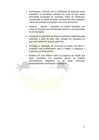 •   Acompanhar, incluindo com a constituição da autarquia como
    assistente, os processos criminais em curso em que sejam
    formuladas acusações de corrupção, tráfico de influências,
    prevaricação ou abuso de poder, promovendo uma verdadeira
    cultura de combate à corrupção e ao crime económico;

•   Instaurar – sempre – inquéritos, de âmbito disciplinar, em
    todas as situações de licenciamento tácito por incumprimento
    de prazos legais;

•   Assegurar a publicidade de todos os contratos celebrados pela
    autarquia, a partir de certo valor, excepto em situações em
    que haja matéria de segredo atendível;

•   Privilegiar a realização de concursos de ideias nas obras e
    projectos mais emblemáticos para a cidade e assegurar a
    respectiva consulta pública;

•   Realizar um Livro Branco sobre os negócios da cidade que
    foram envolvidos em suspeitas graves de práticas
    administrativas irregulares ou de acção criminosa,
    designadamente prevaricação e corrupção.




                                                              12
 