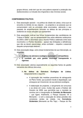 grupos étnicos, onde tem que ter uma palavra especial a protecção dos
     desfavorecidos e a inclusão dos imigrantes e das minorias sociais.



COMPROMISSO POLÍTICO:

  I. Esta associação apoiará – na política da cidade de Lisboa, única que se
     encontra no âmbito do seu objecto – os projectos e as pessoas que se
     comprometam com os princípios atrás anunciados, valorando o seu
     passado de empenhamento concreto na defesa de tais princípios e
     avaliando as novas soluções que apresentem.

  II. Esta associação revê-se nas linhas fundamentais das candidaturas de
      “Lisboa é Gente”, que se apresentaram aos actos eleitorais autárquicos
      de 2005 e 2007 e reconhece que o Acordo Político celebrado entre esse
      movimento e o Partido Socialista – apesar das limitações e deficiências
      que não se devem escamotear, antes combater – respeita o essencial
      daquele compromisso eleitoral.

  III. Esta associação elege, como áreas fundamentais da sua intervenção, as
       seguintes:

        • A defesa da estrutura ecológica municipal e metropolitana;
        • O combate por uma gestão municipal transparente e
          rigorosa.

  IV. Esta associação valoriza especialmente os seguintes factos da gestão
      camarária dos últimos dois anos:

           A- Na defesa da Estrutura             Ecológica     de    Lisboa,
              designadamente o seguinte:

                  •   A aprovação das medidas preventivas de salvaguarda
                      do Plano Verde, que puseram travão à degradação, que
                      ameaçava ser irreversível, da sua estrutura ecológica;

                  •   A elaboração de projectos, o lançamento de concursos
                      e as obras em curso, muitas das quais a finalizar até
                      Outubro de 2009, que permitirão que o mandato se
                      conclua com a inauguração do Corredor de Monsanto
                      – que ligará, finalmente, o Parque Eduardo VII a
                      Monsanto – e com a execução de várias parcelas dos
                      corredores verdes da cidade, nos Corredores
                      Ocidentais (Monsanto ao Rio Tejo) – Parque do Rio


                                                                           3
 