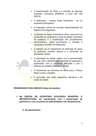 •   A reestruturação da EPUL e a extinção de algumas
                     empresas municipais (EMARLIS e duas das três
                     SRU’S);

                 •   A elaboração – embora ainda insuficiente – de um
                     orçamento participativo;

                 •   A realização mensal de reuniões descentralizadas da
                     Câmara (nas freguesias);

                 •   A adopção de regras urbanísticas claras, assumindo as
                     conclusões da sindicância à área da gestão urbanística
                     da autarquia, e a simplificação dos procedimentos
                     administrativos, assim promovendo o combate á
                     corrupção e ao tráfico de influências;

                 •   A adopção de um regulamento de atribuição de casas
                     da autarquia, evitando abusos e a subversão de
                     prioridades sociais;

                 •   A valorização do espaço público, com a pavimentação
                     de ruas, com a disseminação crescente de quiosques e
                     esplanadas, com a campanha anti-grafiti e com a
                     melhoria na recolha e tratamento do lixo;

                 •   O lançamento de concursos de ideias para o Parque
                     Mayer e para o Capitólio;

                 •   A aprovação das cartas desportiva, educativa e de
                     saúde da cidade.



PRIORIDADES PARA 2009-2013 (base de trabalho)



  I. NA DEFESA DA ESTRUTURA ECOLÓGICA MUNICIPAL E
     METROPOLITANA, em coordenação com a preservação do
     património e com os planos de edificabilidade e de infraestruturas



        A. No planeamento:




                                                                         6
 