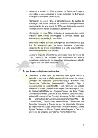 •   Assentar a revisão do PDM em curso na Estrutura Ecológica
       de Lisboa e nos princípios e metas definidas na Estratégia
       Energético-Ambiental para Lisboa;

   •   Consagrar, no novo PDM, a obrigatoriedade de quotas de
       habitação nas zonas centrais da cidade e a obrigatoriedade
       da afectação de uma quota de 25% para habitação a custos
       controlados nos novos projectos de construção;

   •   Consagrar, no novo PDM, limitações à ocupação dos vazios
       urbanos com novas construções e adoptar regras que
       contrariem a especulação imobiliária;

   •   Preservar sempre a escala e imagem da cidade histórica, que
       lhe foi conferida pelo processo histórico urbanístico,
       respeitando as áreas consolidadas e a valia arquitectónica,
       cultural ou simbólica dos imóveis;

   •   Avaliar o impacto ambiental da anunciada nova travessia do
       Tejo, impondo as soluções que minimizem os efeitos
       negativos e exigindo as contrapartidas adequadas em relação
       à opção que vier a ser adoptada.



B. Nas áreas ecológicas estruturantes:

   •   Consolidar a obra feita no mandato que agora cessa e
       executar o que está em falta nos corredores verdes da cidade:
       Corredor de Monsanto (Monsanto/Parque Eduardo VII),
       Corredores Ocidentais (Monsanto/Rio Seco/Rio Tejo e
       Monsanto/Vale de Alcântara/Rio Tejo), Corredor da Cidade
       Moderna (Cidade Universitária/Campo Grande/Hospital Júlio
       de Matos-LNEC/Mata de Alvalade/Parque da Bela Vista),
       Corredores Orientais (Vale de Santo António, Vale de Chelas,
       Vale da Montanha e Vale Fundão), Corredor Periférico (Quinta
       da    Granja/Carnide/Lumiar/Ameixoeira/Charneca/Alto      do
       Lumiar/Olivais), Tapada das Necessidades, Corredores das
       Encostas Nascente e Poente da Av. da Liberdade, Corredor
       do Regueirão dos Anjos (miradouros Penha de França, Monte
       Agudo, Senhora do Monte, Sophia Mello Breyner e Cerca do
       Convento da Graça) e Corredor da Frente Ribeirinha;




                                                                  7
 