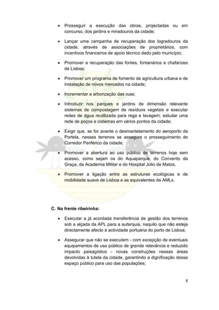 •   Prosseguir a execução das obras, projectadas ou em
       concurso, dos jardins e miradouros da cidade;

   •   Lançar uma campanha de recuperação dos logradouros da
       cidade, através de associações de proprietários, com
       incentivos financeiros de apoio técnico dado pelo município;

   •   Promover a recuperação das fontes, fontanários e chafarizes
       de Lisboa;

   •   Promover um programa de fomento de agricultura urbana e de
       instalação de novos mercados na cidade;

   •   Incrementar a arborização das ruas;

   •   Introduzir nos parques e jardins de dimensão relevante
       sistemas de compostagem de resíduos vegetais e executar
       redes de água reutilizada para rega e lavagem; estudar uma
       rede de poços e cisternas em vários pontos da cidade;

   •   Exigir que, se for avante o desmantelamento do aeroporto da
       Portela, nesses terrenos se assegure o prosseguimento do
       Corredor Periférico da cidade;

   •   Promover a abertura ao uso público de terrenos hoje sem
       acesso, como sejam os do Aquaparque, do Convento da
       Graça, da Academia Militar e do Hospital Júlio de Matos;

   •   Promover a ligação entre as estruturas ecológicas e de
       mobilidade suave de Lisboa e as equivalentes da AMLx.




C. Na frente ribeirinha:

   •   Executar a já acordada transferência de gestão dos terrenos
       sob a alçada da APL para a autarquia, naquilo que não esteja
       directamente afecto à actividade portuária do porto de Lisboa;

   •   Assegurar que não se executem - com excepção de eventuais
       equipamentos de uso público de grande relevância e reduzido
       impacto paisagístico - novas construções nessas áreas
       devolvidas à tutela da cidade, garantindo a dignificação desse
       espaço público para uso das populações;


                                                                   8
 