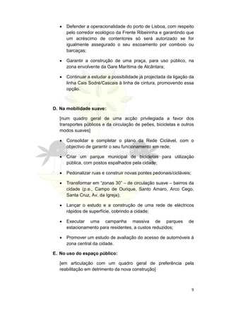 •   Defender a operacionalidade do porto de Lisboa, com respeito
      pelo corredor ecológico da Frente Ribeirinha e garantindo que
      um acréscimo de contentores só será autorizado se for
      igualmente assegurado o seu escoamento por comboio ou
      barcaças;

  •   Garantir a construção de uma praça, para uso público, na
      zona envolvente da Gare Marítima de Alcântara;

  •   Continuar a estudar a possibilidade já projectada da ligação da
      linha Cais Sodré/Cascais à linha de cintura, promovendo essa
      opção.



D. Na mobilidade suave:

  [num quadro geral de uma acção privilegiada a favor dos
  transportes públicos e da circulação de peões, bicicletas e outros
  modos suaves]

  •   Consolidar e completar o plano da Rede Ciclável, com o
      objectivo de garantir o seu funcionamento em rede;

  •   Criar um parque municipal de bicicletas para utilização
      pública, com postos espalhados pela cidade;

  •   Pedonalizar ruas e construir novas pontes pedonais/cicláveis;

  •   Transformar em “zonas 30” – de circulação suave – bairros da
      cidade (p.e., Campo de Ourique, Santo Amaro, Arco Cego,
      Santa Cruz, Av. da Igreja);

  •   Lançar o estudo e a construção de uma rede de eléctricos
      rápidos de superfície, cobrindo a cidade;

  •   Executar uma campanha massiva de parques                    de
      estacionamento para residentes, a custos reduzidos;

  •   Promover um estudo de avaliação do acesso de automóveis à
      zona central da cidade.

E. No uso do espaço público:

  [em articulação com um quadro geral de preferência pela
  reabilitação em detrimento da nova construção]



                                                                      9
 