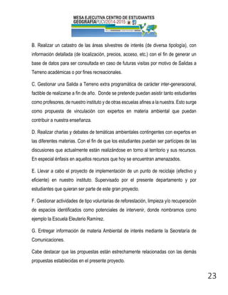 23 
B. Realizar un catastro de las áreas silvestres de interés (de diversa tipología), con información detallada (de localización, precios, acceso, etc.) con el fin de generar un base de datos para ser consultada en caso de futuras visitas por motivo de Salidas a Terreno académicas o por fines recreacionales. 
C. Gestionar una Salida a Terreno extra programática de carácter inter-generacional, factible de realizarse a fin de año. Donde se pretende puedan asistir tanto estudiantes como profesores, de nuestro instituto y de otras escuelas afines a la nuestra. Esto surge como propuesta de vinculación con expertos en materia ambiental que puedan contribuir a nuestra enseñanza. 
D. Realizar charlas y debates de temáticas ambientales contingentes con expertos en las diferentes materias. Con el fin de que los estudiantes puedan ser partícipes de las discusiones que actualmente están realizándose en torno al territorio y sus recursos. En especial énfasis en aquellos recursos que hoy se encuentran amenazados. 
E. Llevar a cabo el proyecto de implementación de un punto de reciclaje (efectivo y eficiente) en nuestro instituto. Supervisado por el presente departamento y por estudiantes que quieran ser parte de este gran proyecto. 
F. Gestionar actividades de tipo voluntarias de reforestación, limpieza y/o recuperación de espacios identificados como potenciales de intervenir, donde nombramos como ejemplo la Escuela Eleuterio Ramírez. 
G. Entregar información de materia Ambiental de interés mediante la Secretaría de Comunicaciones. 
Cabe destacar que las propuestas están estrechamente relacionadas con las demás propuestas establecidas en el presente proyecto.  