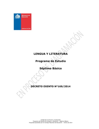 Unidad de Currículum y Evaluación
Programa de Estudio de Lengua y Literatura – Séptimo Básico
Propuesta aprobada por el Consejo Nacional de Educación – marzo de 2014
LENGUA Y LITERATURA
Programa de Estudio
Séptimo Básico
DECRETO EXENTO N°169/2014
 