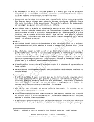 9
Programa de Estudio de Lengua y Literatura – Séptimo Básico
Propuesta aprobada por el Consejo Nacional de Educación – marzo de 2014
 Es fundamental que haya una discusión posterior a la lectura para que los estudiantes
compartan lo que han aprendido, comparen sus impresiones, cuestionen la información y aclaren
sus dudas mediante textos escritos o presentaciones orales.
 Los alumnos usan la lectura como una de las principales fuentes de información y aprendizaje.
Los docentes deben propiciar esto, asignando lecturas estimulantes, pidiéndoles buscar
información relevante en textos determinados y fomentando la aplicación de las estrategias
aprendidas para que puedan lidiar con la información del texto.
 Los alumnos procuran extender sus conocimientos mediante el uso habitual de la biblioteca
escolar e internet. Aprenden a localizar información relevante en fuentes escritas, identificar las
ideas principales, sintetizar la información relevante, explicar los conceptos clave de la lectura,
identificar los principales argumentos usados para defender una postura, descubrir
contradicciones y evaluar la coherencia de la información. Para esto, se requiere que el docente
modele y retroalimente el proceso.
Escritura:
 Los alumnos pueden expresar sus conocimientos e ideas, escribiendo textos con la estructura
propia de cada disciplina, como el ensayo, el informe de investigación y la reseña histórica, entre
otros.
 Los estudiantes prestan atención no solo al qué decir, sino también al cómo decirlo. Al
plantearles tareas de escritura en las cuales deben reorganizar la información para transmitirla
con claridad al lector, perciben que tienen que dar una organización coherente al texto,
seleccionar información relevante, profundizar ciertas ideas, entregar ejemplos y argumentos, y
descartar información poco pertinente. En consecuencia, procesan la información, aclaran sus
propias ideas y, de este modo, transforman su conocimiento4
.
 Al escribir, utilizan los conceptos y el vocabulario propios de la asignatura, lo que contribuye a
su aprendizaje.
 Las evaluaciones contemplan habitualmente preguntas abiertas que les permiten desarrollar sus
ideas por escrito.
Comunicación oral:
 El ambiente de la sala de clases es propicio para que los alumnos formulen preguntas, aclaren
sus dudas, demuestren interés por aprender y construyan conocimiento en conjunto. Los
estudiantes participan aportando información bien documentada, cuestionando y mostrando
desacuerdo y llegando a acuerdos. Para esto, se requiere un ambiente en que se respete a las
personas y sus ideas y se valoren el conocimiento y la curiosidad.
 Los alumnos usan información de fuentes orales, la sistematizan y la incorporan en sus
argumentaciones, explicaciones o relatos.
 Los alumnos tienen oportunidades para comunicar sus ideas mediante presentaciones orales que
les permitan, usando un lenguaje claro y preciso, compartir sus conocimientos sobre un tema o
expresar un punto de vista fundamentado.
 El docente es el principal modelo que los estudiantes tienen sobre cómo comunicar información
en el marco de su asignatura. Por esto, debe dar indicaciones precisas, ejemplos y estrategias
4
Bereiter, C. & Scardamalia, M. (1987). The psychology of written composition. Hillsdale, N.J: L. Erlbaum Associates.
 