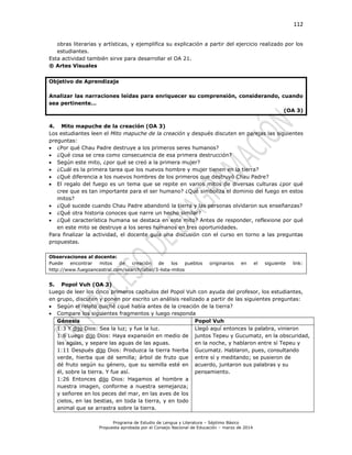 112
Programa de Estudio de Lengua y Literatura – Séptimo Básico
Propuesta aprobada por el Consejo Nacional de Educación – marzo de 2014
obras literarias y artísticas, y ejemplifica su explicación a partir del ejercicio realizado por los
estudiantes.
Esta actividad también sirve para desarrollar el OA 21.
® Artes Visuales
Objetivo de Aprendizaje
Analizar las narraciones leídas para enriquecer su comprensión, considerando, cuando
sea pertinente…
(OA 3)
4. Mito mapuche de la creación (OA 3)
Los estudiantes leen el Mito mapuche de la creación y después discuten en parejas las siguientes
preguntas:
 ¿Por qué Chau Padre destruye a los primeros seres humanos?
 ¿Qué cosa se crea como consecuencia de esa primera destrucción?
 Según este mito, ¿por qué se creó a la primera mujer?
 ¿Cuál es la primera tarea que los nuevos hombre y mujer tienen en la tierra?
 ¿Qué diferencia a los nuevos hombres de los primeros que destruyó Chau Padre?
 El regalo del fuego es un tema que se repite en varios mitos de diversas culturas ¿por qué
cree que es tan importante para el ser humano? ¿Qué simboliza el dominio del fuego en estos
mitos?
 ¿Qué sucede cuando Chau Padre abandonó la tierra y las personas olvidaron sus enseñanzas?
 ¿Qué otra historia conoces que narre un hecho similar?
 ¿Qué característica humana se destaca en este mito? Antes de responder, reflexione por qué
en este mito se destruye a los seres humanos en tres oportunidades.
Para finalizar la actividad, el docente guía una discusión con el curso en torno a las preguntas
propuestas.
Observaciones al docente:
Puede encontrar mitos de creación de los pueblos originarios en el siguiente link:
http://www.fuegoancestral.com/search/label/3-lista-mitos
5. Popol Vuh (OA 3)
Luego de leer los cinco primeros capítulos del Popol Vuh con ayuda del profesor, los estudiantes,
en grupo, discuten y ponen por escrito un análisis realizado a partir de las siguientes preguntas:
 Según el relato quiché ¿qué había antes de la creación de la tierra?
 Compare los siguientes fragmentos y luego responda
Génesis Popol Vuh
1:3 Y dijo Dios: Sea la luz; y fue la luz.
1:6 Luego dijo Dios: Haya expansión en medio de
las aguas, y separe las aguas de las aguas.
1:11 Después dijo Dios: Produzca la tierra hierba
verde, hierba que dé semilla; árbol de fruto que
dé fruto según su género, que su semilla esté en
él, sobre la tierra. Y fue así.
1:26 Entonces dijo Dios: Hagamos al hombre a
nuestra imagen, conforme a nuestra semejanza;
y señoree en los peces del mar, en las aves de los
cielos, en las bestias, en toda la tierra, y en todo
animal que se arrastra sobre la tierra.
Llegó aquí entonces la palabra, vinieron
juntos Tepeu y Gucumatz, en la obscuridad,
en la noche, y hablaron entre sí Tepeu y
Gucumatz. Hablaron, pues, consultando
entre sí y meditando; se pusieron de
acuerdo, juntaron sus palabras y su
pensamiento.
 