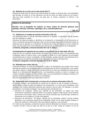 118
Programa de Estudio de Lengua y Literatura – Séptimo Básico
Propuesta aprobada por el Consejo Nacional de Educación – marzo de 2014
16. Relación de un mito con la vida actual (OA 7)
Después de haber leído al menos tres mitos durante la unidad, el docente pide a los estudiantes
que escriban un texto en el cual relacionen uno de los mitos con algún evento de sus vidas o
algo que haya sucedido en el país. Les pide que, al menos, comparen la historia y los
personajes.
Objetivo de Aprendizaje
Escribir, con el propósito de explicar un tema, textos de diversos géneros (por
ejemplo, artículos, informes, reportajes, etc.), caracterizados por…
(OA 13)
17. Análisis de un modelo de artículo informativo (OA 13)
Los estudiantes leen un artículo informativo dado por el profesor y relacionado con las lecturas
que han realizado en clases.
Subrayan las ideas principales e identifican la introducción, el desarrollo y, si es pertinente, el
cierre. Comentan qué permite distinguir cada una de las partes del escrito y enumeran todos los
subtemas que se abordan en el desarrollo. El docente les indica que este es un buen modelo de
texto, que les puede servir como ejemplo para estructurar su propio informe de investigación.
® Historia, Geografía y Ciencias Sociales OA 4 de 7° básico
18. Explicación de aspectos de una cultura y su relación con el mito leído (OA 13)
Luego de leer los capítulos seleccionados del Popol Vuh, el docente pide a los estudiantes que
investiguen sobre la cultura maya y que escriban un texto en el cual expliquen las principales
características de la cultura investigada. Al final del texto, pueden describir qué elementos de la
cultura maya se encuentran presentes en el fragmento que leyeron del Popol Vuh.
® Historia, Geografía y Ciencias Sociales OA 15 de 7° básico
19. Mitología para niños (OA 13)
El docente propone un tema de investigación o pide a los estudiantes que escojan entre varias
alternativas (puede usar las sugerencias de actividades para el OA de investigación) y les explica
que deben realizar un texto escrito que formará parte de un libro de mitología para niños que se
dejará en la biblioteca del establecimiento. Los estudiantes escriben su texto y entregan una
versión corregida e impresa en hoja tamaño carta, con una presentación ordenada y atractiva. El
profesor anilla los trabajos y los expone en la biblioteca.
Esta actividad también sirve para desarrollar el OA 24.
20. Elaboración de la introducción y el cierre de un artículo informativo (OA 13)
El docente entrega a los estudiantes el cuerpo de un artículo al cual ha sacado la primera y
última parte, y luego les pide que elaboren una introducción y un cierre para completarlo. Para
ayudarlos, les muestra diferentes opciones que ilustran lo que se pide. Por ejemplo, si el tema
del texto es “Los templos de Egipto”, dos opciones para introducción son:
 Estructura de pregunta: ¿Sabía que, además de las pirámides, en Egipto hay otros
monumentos igualmente impresionantes? Los antiguos egipcios construyeron varios templos
para honrar a sus dioses. Estos, aunque son menos conocidos que las pirámides, también se
caracterizan por su belleza y su gran envergadura.
 Estructura de afirmación: “En Egipto, además de las pirámides, existen muchos templos
dedicados a los numerosos dioses de la antigüedad. Cada uno de estos templos alberga un
tesoro de misterios e información sobre los antiguos egipcios y sus creencias”.
Por medio de los ejemplos, el docente muestra maneras diferentes de introducir el mismo tema
y ayudar al lector a que se haga una idea de lo que va a leer. Luego de modelar un par de
 