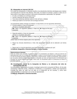 123
Programa de Estudio de Lengua y Literatura – Séptimo Básico
Propuesta aprobada por el Consejo Nacional de Educación – marzo de 2014
29. Búsquedas en internet (OA 24)
En la sala de computación, el docente enseña a los estudiantes distintas estrategias para realizar
una búsqueda de internet más efectiva. Para esto, los separa en parejas y asigna a cada una un
tema sobre el que deben encontrar información directamente relacionada. Por ejemplo:
 El culto a la belleza en la Antigua Grecia
 Versión mapuche del diluvio universal
 Tres obras pictóricas distintas sobre el mito de Ícaro y Dédalo
 Países que están en el territorio de la antigua Sumeria
Los estudiantes deben entregar al profesor un documento con los siguientes elementos:
 Primera palabra o frase de búsqueda:__________________________________________
¿Arrojó un resultado adecuado?
No: pase a la siguiente palabra o frase de
búsqueda
Sí: Pegue el link aquí
 Segunda palabra o frase de búsqueda:__________________________________________
¿Arrojó un resultado adecuado?
No: pase a la siguiente palabra o frase de
búsqueda
Sí: Pegue el link aquí
(Debe haber al menos espacio para cinco opciones)
 Pegue los vínculos electrónicos o links más apropiados después de la selección (al menos
dos):
 Pegue aquí un vínculo electrónico que haya descartado y explique por qué:
® Historia, Geografía y Ciencias Sociales, y Artes Visuales
Observaciones al docente:
Antes de realizar esta actividad, el profesor explica a los estudiantes qué páginas y sitios de internet son
adecuados para citar en un trabajo de investigación y cuáles no sirven porque son poco confiables o porque
no citan las fuentes de donde recogen la información. Posteriormente, modela una búsqueda, seleccionando,
por una parte, distintas palabras para refinarla y utilizando, por otra, los hipervínculos y la información que
entregan las mismas páginas encontradas. Hecho esto, los estudiantes están en condiciones de realizar la
actividad sugerida.
30. Investigación acerca de la Conquista de México y la relevancia del mito de
Quetzalcóatl (OA 24)
Los estudiantes, organizados en grupos, investigan acerca de la conquista de México. Se les pide
caracterizar a Hernán Cortés, a Malintzin (o Malinche) y a Cuauhtémoc, señalar qué importancia
tuvieron los actos de cada uno de ellos en el desarrollo de los sucesos, y cómo esos
acontecimientos se relacionan con el mito de Quetzalcóatl.
® Historia, Geografía y Ciencias Sociales
 