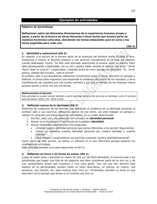 137
Programa de Estudio de Lengua y Literatura – Séptimo Básico
Propuesta aprobada por el Consejo Nacional de Educación – marzo de 2014
Ejemplos de actividades
Objetivo de Aprendizaje
Reflexionar sobre las diferentes dimensiones de la experiencia humana, propia y
ajena, a partir de la lectura de obras literarias y otros textos que forman parte de
nuestras herencias culturales, abordando los temas estipulados para el curso y las
obras sugeridas para cada uno.
(OA 2)
1. Identidad y autocontrol (OA 2)
En relación a la lectura de la tercera parte de la aventura del Hombre Araña titulada El otro:
evoluciona o muere, el docente propone a sus alumnos concentrarse en el final del capítulo,
cuando Rastreador muere. Tía May está aterrada observando la escena, pues su sobrino Peter
está estrangulando a Rastreador con su red y parece haber perdido el control. Ella grita: “¡Para!
¡Para! ¡Este no eres tú!” y Rastreador, instantes antes de morir agrega con dificultad: “Sí… Es él,
señora. Debajo del humano… está el animal”.
El profesor pide a sus estudiantes reflexionar brevemente sobre el tema, discutirlo en parejas y
elaborar un breve texto expositivo que desarrolle el problema del control de los impulsos, o de la
manifestación de impulsos que nos cuesta controlar y por qué el manejo de los impulsos marca
quiénes somos y cómo nos ven los demás.
2. Reflexión acerca de la identidad (OA 2)
Partiendo de cualquiera de las lecturas que tematizan el problema de la identidad personal, el
profesor pide a sus alumnos reflexionar acerca de ese tema. Les pide trabajar en parejas y
realizar en conjunto una breve pauta de actividades, en un orden determinado:
1. Escribir, cada uno, una definición del concepto de identidad personal.
2. Buscar en el diccionario el significado de la palabra identidad.
3. Buscar respuestas posibles para tres preguntas:
 ¿Implica nuestra identidad personal que somos diferentes a los demás? Argumenten.
 ¿Cómo se relaciona nuestra identidad personal con nuestra felicidad y nuestra
libertad?
 ¿Qué rasgos o características nos permiten expresar nuestra identidad personal?
Como cierre de esta sección, se realiza un plenario en el que diferentes parejas exponen los
resultados de su trabajo.
Esta actividad también sirve para desarrollar el OA 21.
3. Reflexión en torno a mí forma de actuar (OA 2)
Luego de haber leído y discutido en clases “El otro yo” de Mario Benedetti, el docente pide a los
estudiantes que hagan una lista de los aspectos que ellos consideran parte de su otro yo, o de
una característica propia que muestran a muy poca gente. Una vez que han descrito este
aspecto de su personalidad, pueden hacer un texto descriptivo, un poema, un cuadro, una
escultura, una canción, etc. para mostrar este “otro yo”. Finalmente, escriben un texto en que
describen cómo piensan que serían si no tuvieran ese otro yo.
Observaciones al docente
Esta actividad se puede realizar también a partir de otras lecturas del tema de la identidad, como El extraño
caso del doctor Jekyll y Mr. Hyde o Hulk.
 